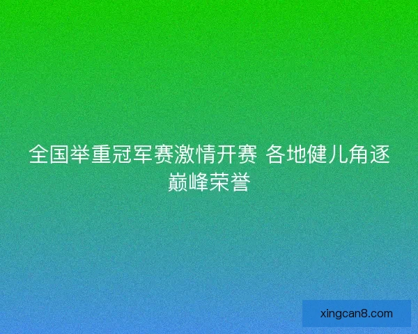 全国举重冠军赛激情开赛 各地健儿角逐巅峰荣誉