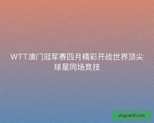 WTT澳门冠军赛四月精彩开战世界顶尖球星同场竞技