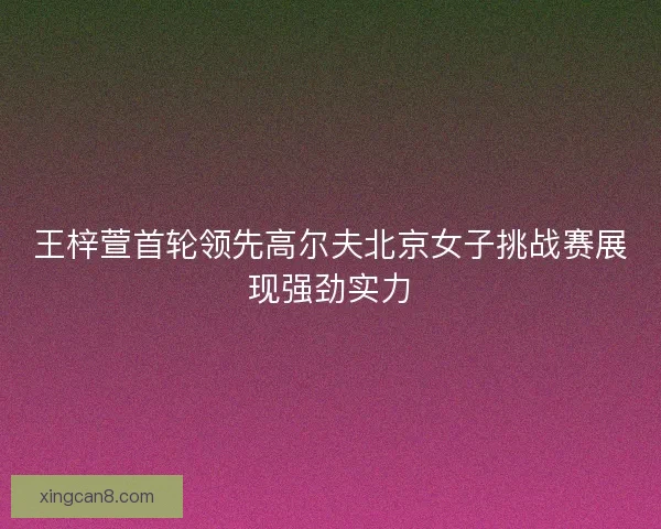 王梓萱首轮领先高尔夫北京女子挑战赛展现强劲实力