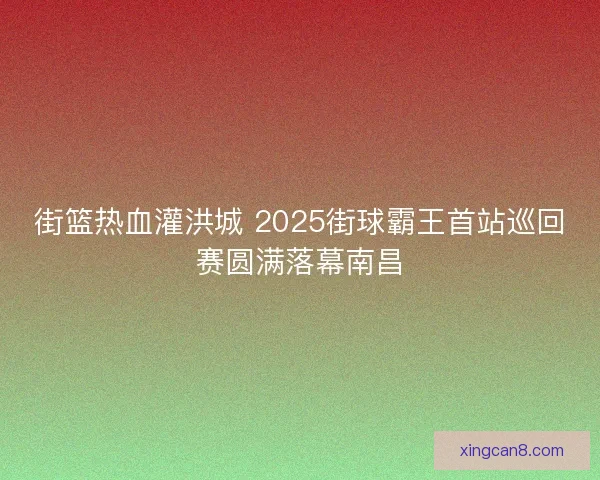 街篮热血灌洪城 2025街球霸王首站巡回赛圆满落幕南昌