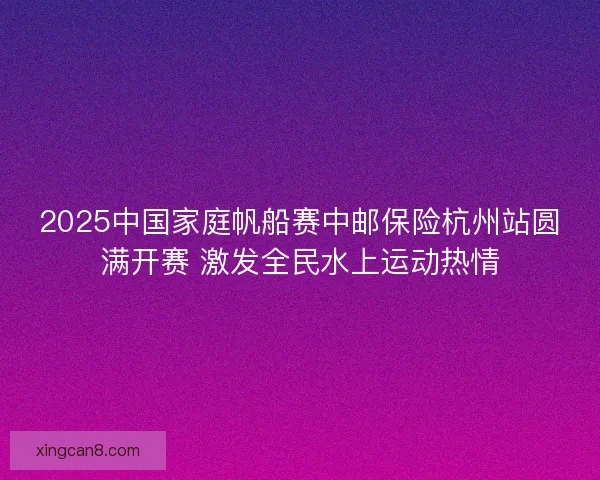 2025中国家庭帆船赛中邮保险杭州站圆满开赛 激发全民水上运动热情