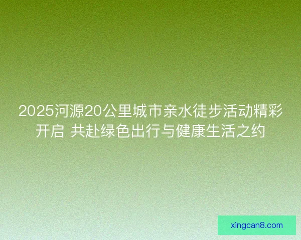 2025河源20公里城市亲水徒步活动精彩开启 共赴绿色出行与健康生活之约