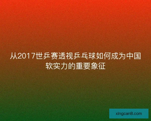 从2017世乒赛透视乒乓球如何成为中国软实力的重要象征