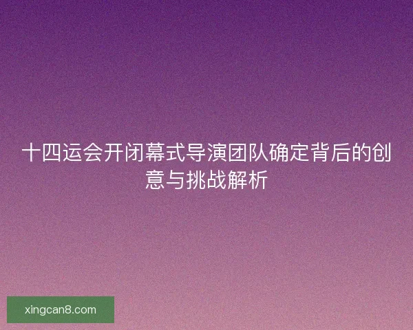 十四运会开闭幕式导演团队确定背后的创意与挑战解析