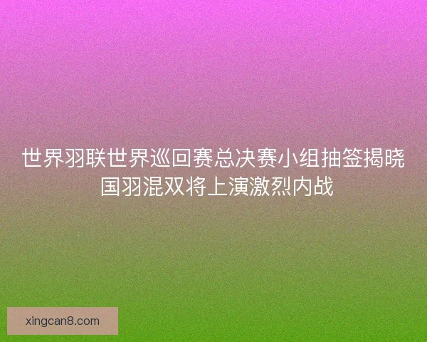 世界羽联世界巡回赛总决赛小组抽签揭晓 国羽混双将上演激烈内战