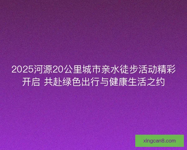 2025河源20公里城市亲水徒步活动精彩开启 共赴绿色出行与健康生活之约