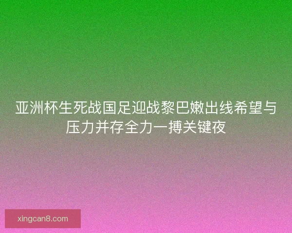 亚洲杯生死战国足迎战黎巴嫩出线希望与压力并存全力一搏关键夜