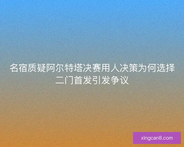 名宿质疑阿尔特塔决赛用人决策为何选择二门首发引发争议
