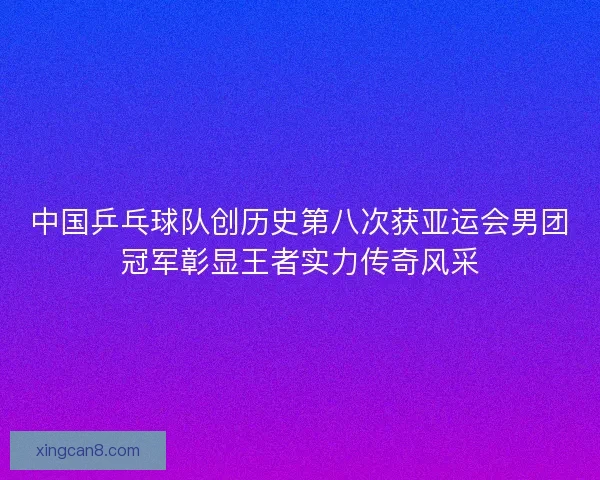 中国乒乓球队创历史第八次获亚运会男团冠军彰显王者实力传奇风采