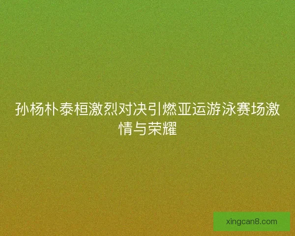 孙杨朴泰桓激烈对决引燃亚运游泳赛场激情与荣耀